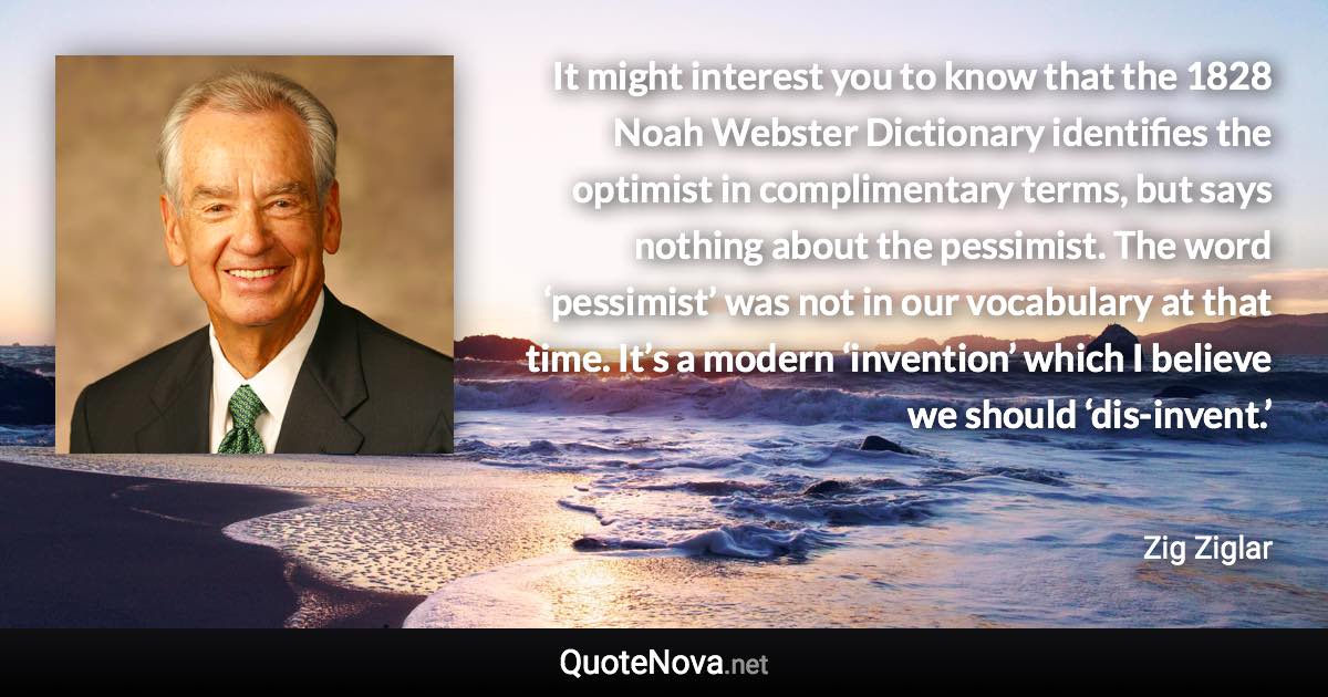 It might interest you to know that the 1828 Noah Webster Dictionary identifies the optimist in complimentary terms, but says nothing about the pessimist. The word ‘pessimist’ was not in our vocabulary at that time. It’s a modern ‘invention’ which I believe we should ‘dis-invent.’ - Zig Ziglar quote