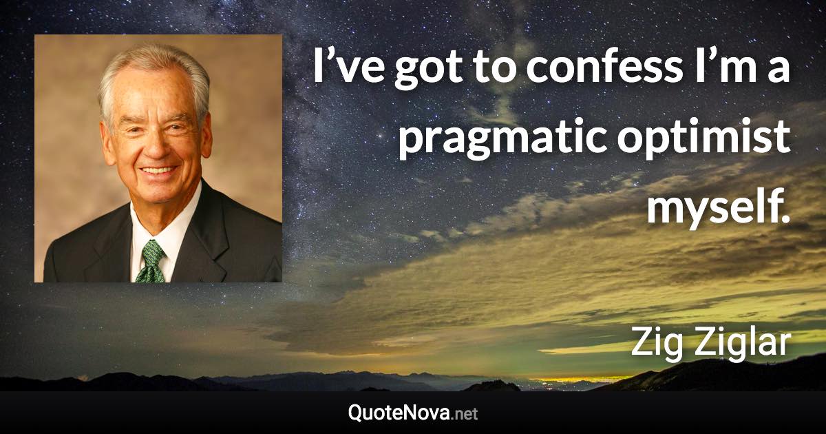 I’ve got to confess I’m a pragmatic optimist myself. - Zig Ziglar quote