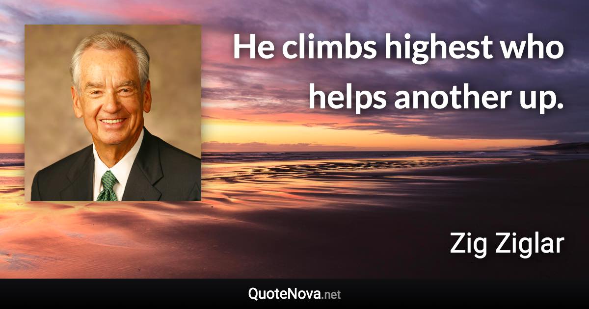 He climbs highest who helps another up. - Zig Ziglar quote