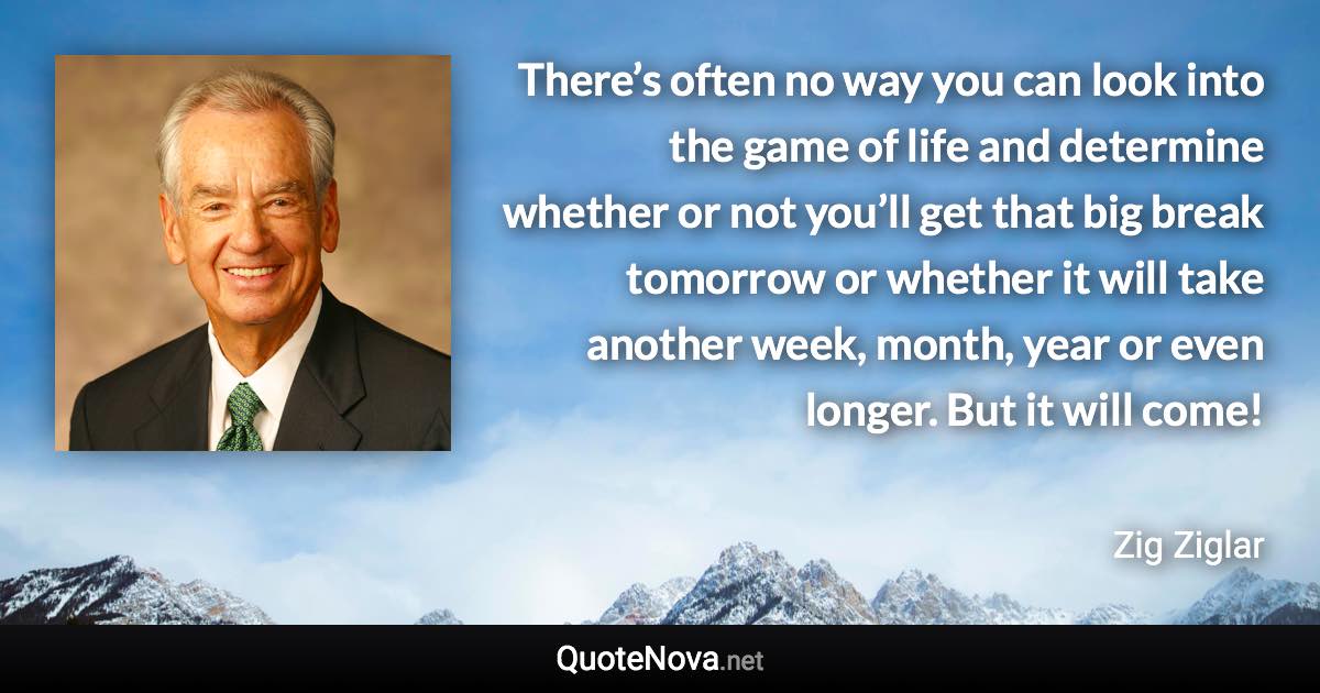 There’s often no way you can look into the game of life and determine whether or not you’ll get that big break tomorrow or whether it will take another week, month, year or even longer. But it will come! - Zig Ziglar quote