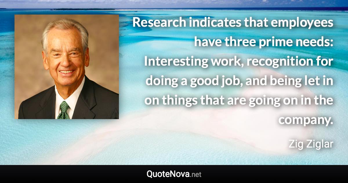 Research indicates that employees have three prime needs: Interesting work, recognition for doing a good job, and being let in on things that are going on in the company. - Zig Ziglar quote