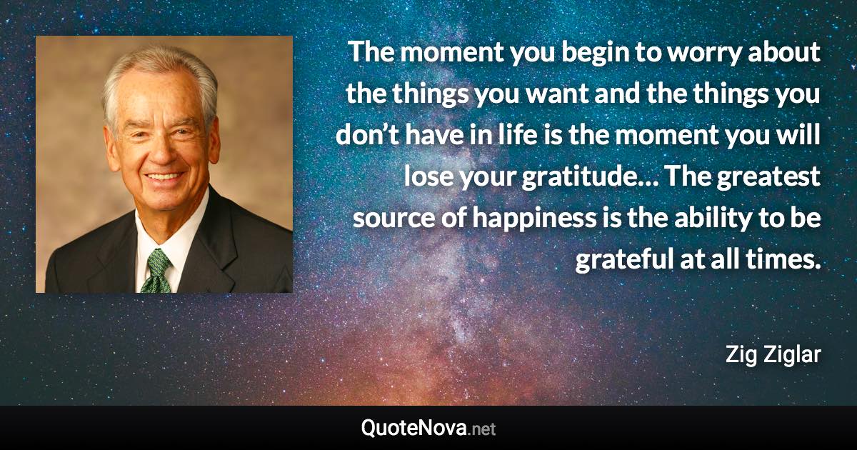 The moment you begin to worry about the things you want and the things you don’t have in life is the moment you will lose your gratitude… The greatest source of happiness is the ability to be grateful at all times. - Zig Ziglar quote