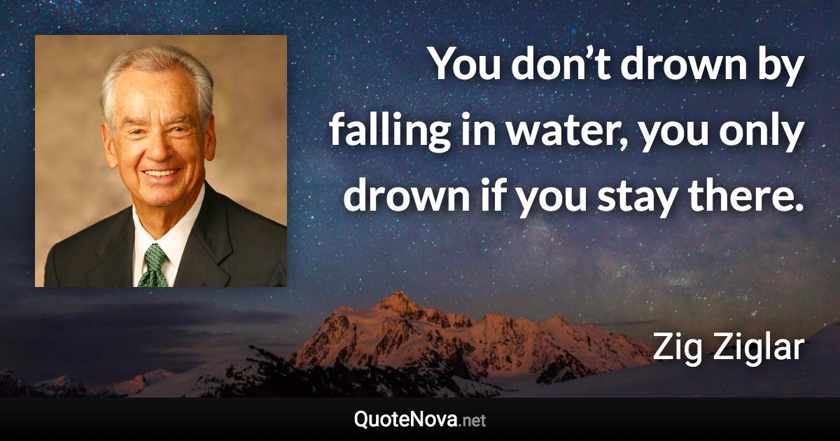 You don’t drown by falling in water, you only drown if you stay there. - Zig Ziglar quote