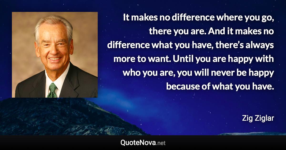 It makes no difference where you go, there you are. And it makes no difference what you have, there’s always more to want. Until you are happy with who you are, you will never be happy because of what you have. - Zig Ziglar quote