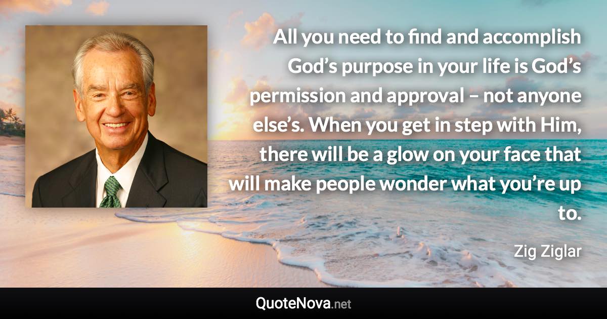 All you need to find and accomplish God’s purpose in your life is God’s permission and approval – not anyone else’s. When you get in step with Him, there will be a glow on your face that will make people wonder what you’re up to. - Zig Ziglar quote