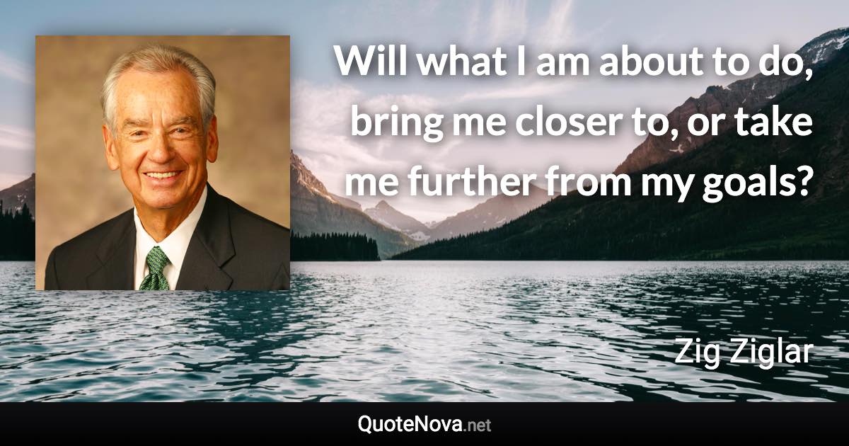 Will what I am about to do, bring me closer to, or take me further from my goals? - Zig Ziglar quote