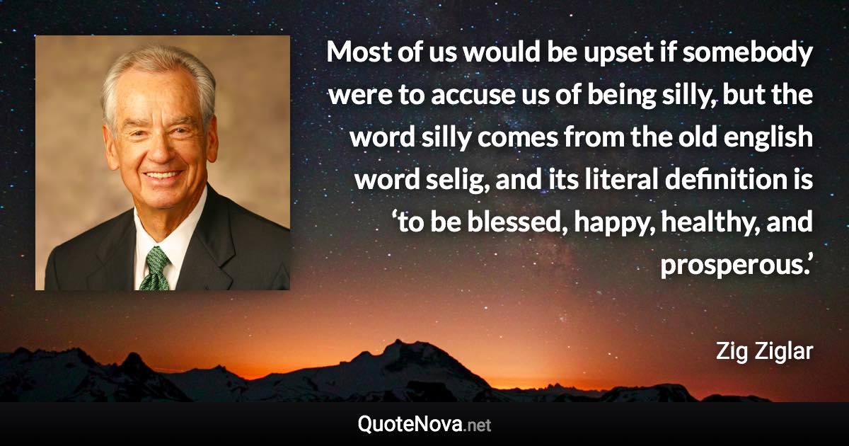 Most of us would be upset if somebody were to accuse us of being silly, but the word silly comes from the old english word selig, and its literal definition is ‘to be blessed, happy, healthy, and prosperous.’ - Zig Ziglar quote