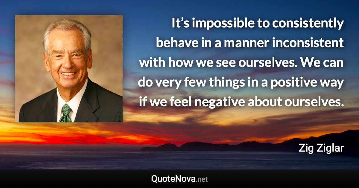 It’s impossible to consistently behave in a manner inconsistent with how we see ourselves. We can do very few things in a positive way if we feel negative about ourselves. - Zig Ziglar quote