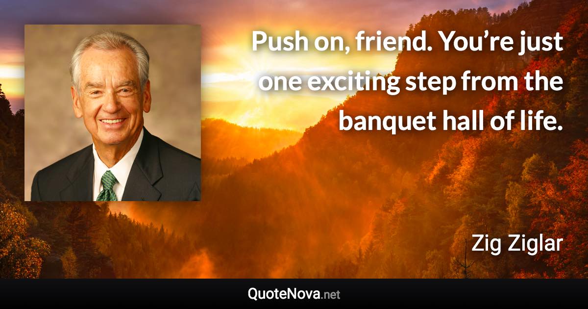 Push on, friend. You’re just one exciting step from the banquet hall of life. - Zig Ziglar quote