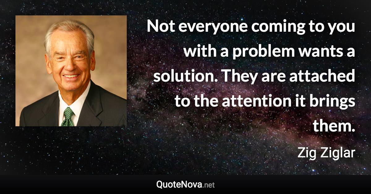 Not everyone coming to you with a problem wants a solution. They are attached to the attention it brings them. - Zig Ziglar quote