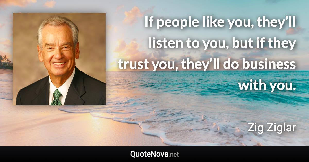 If people like you, they’ll listen to you, but if they trust you, they’ll do business with you. - Zig Ziglar quote