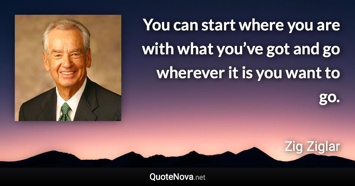 You can start where you are with what you’ve got and go wherever it is you want to go. - Zig Ziglar quote
