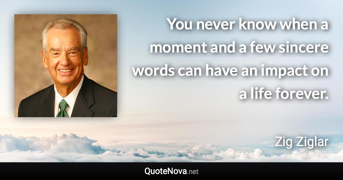 You never know when a moment and a few sincere words can have an impact on a life forever. - Zig Ziglar quote