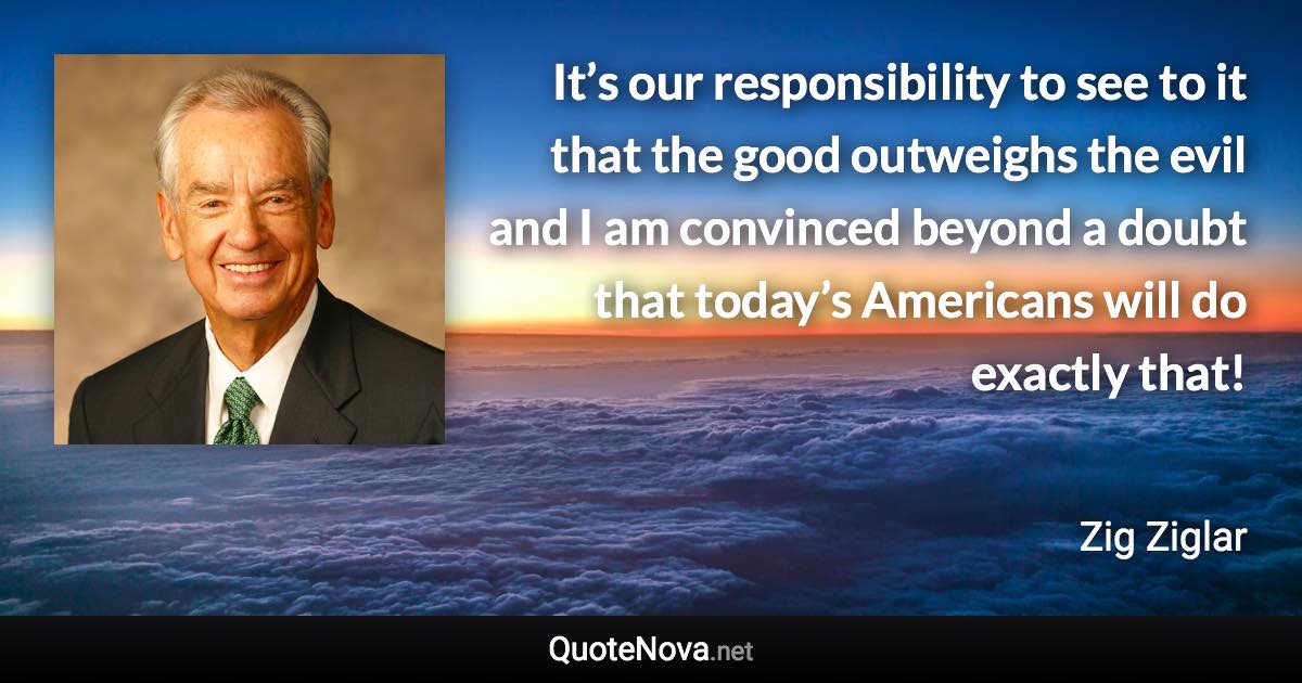 It’s our responsibility to see to it that the good outweighs the evil and I am convinced beyond a doubt that today’s Americans will do exactly that! - Zig Ziglar quote