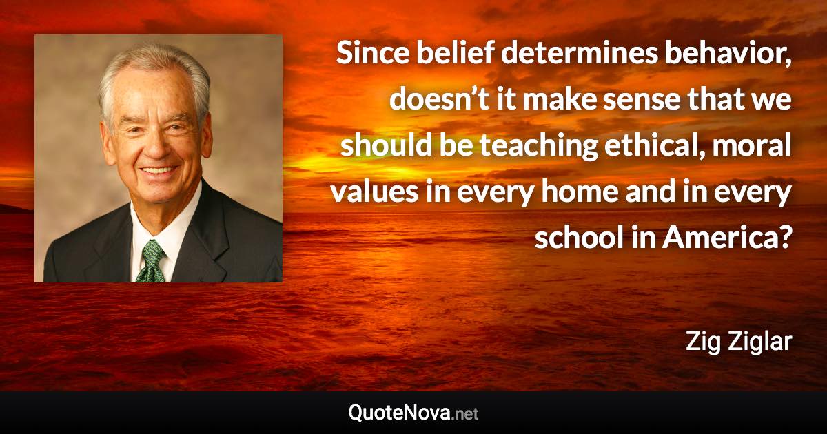 Since belief determines behavior, doesn’t it make sense that we should be teaching ethical, moral values in every home and in every school in America? - Zig Ziglar quote