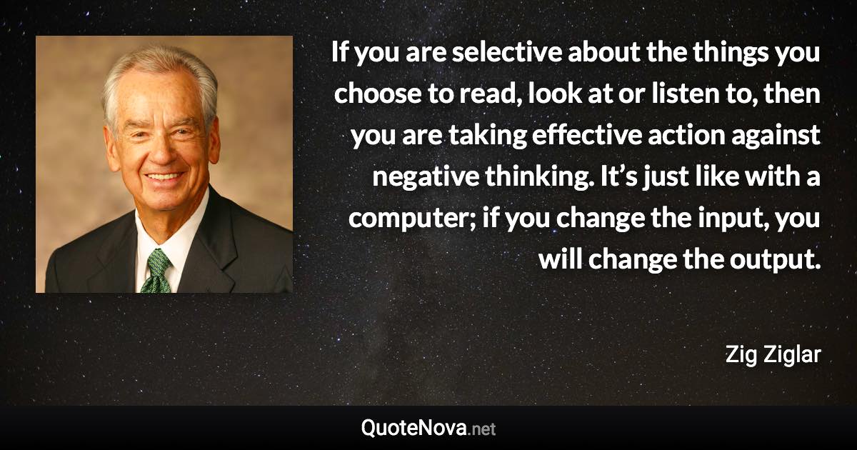 If you are selective about the things you choose to read, look at or listen to, then you are taking effective action against negative thinking. It’s just like with a computer; if you change the input, you will change the output. - Zig Ziglar quote